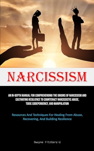 Narcissism: An In-Depth Manual For Comprehending The Origins Of Narcissism And Cultivating Resilience To Counteract Narcissistic Abuse, Toxic ... From Abuse, Recovering, And Building Resilie