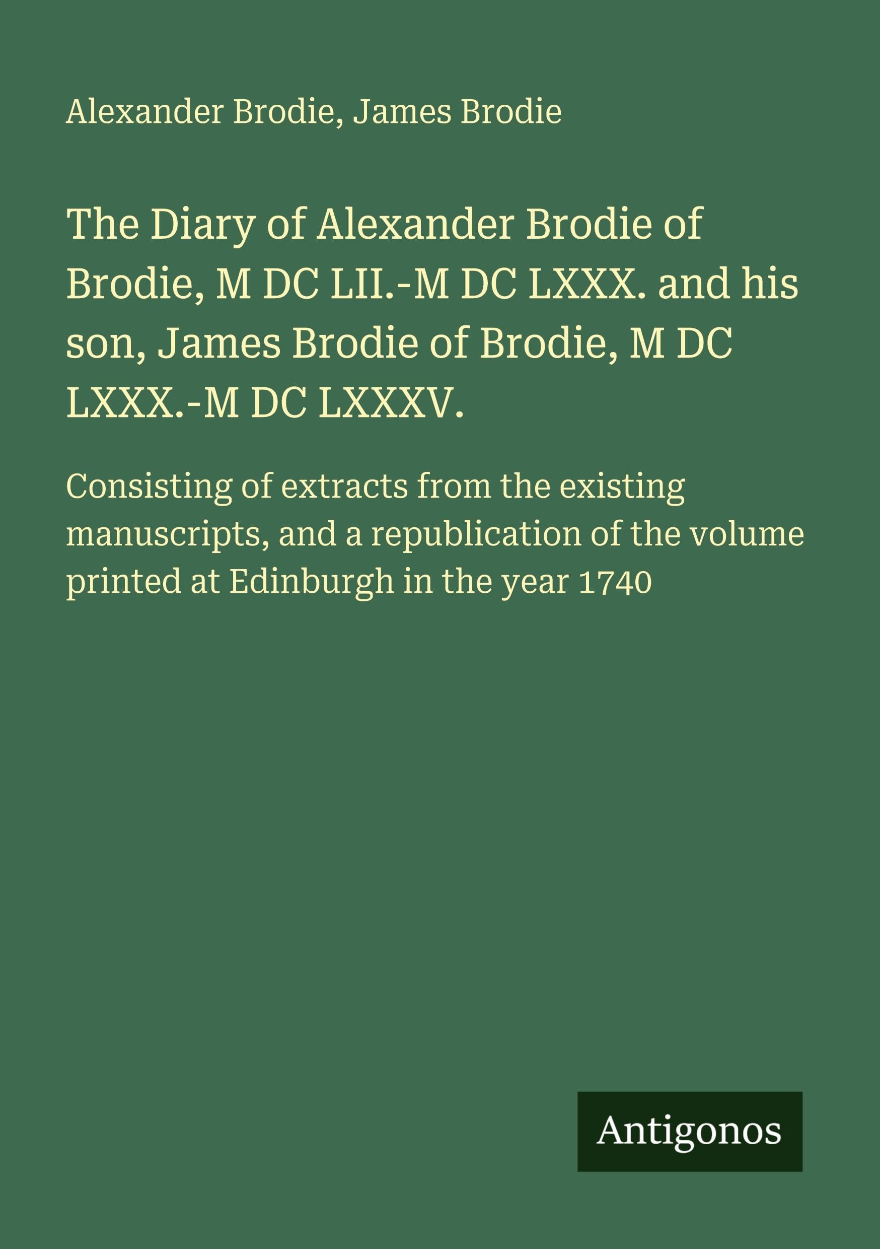 The Diary of Alexander Brodie of Brodie, M DC LII.-M DC LXXX. and his son, James Brodie of Brodie, M DC LXXX.-M DC LXXXV.: Consisting of extracts from ... volume printed at Edinburgh in the year 1740