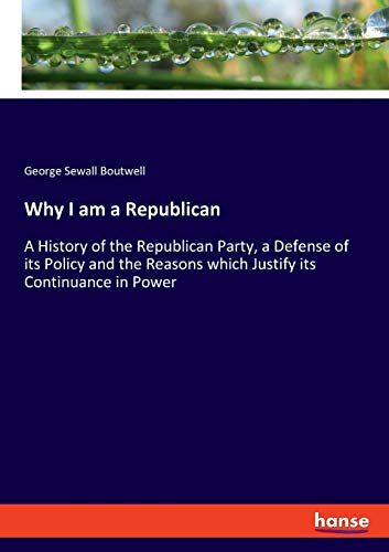 Why I am a Republican: A History of the Republican Party, a Defense of its Policy and the Reasons which Justify its Continuance in Power