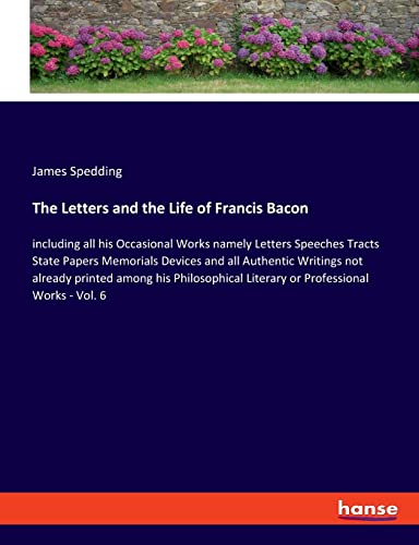 The Letters and the Life of Francis Bacon: including all his Occasional Works namely Letters Speeches Tracts State Papers Memorials Devices and all ... Literary or Professional Works - Vol. 6