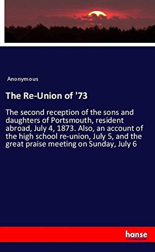 The Re-Union of '73: The second reception of the sons and daughters of Portsmouth, resident abroad, July 4, 1873. Also, an account of the high school ... the great praise meeting on Sunday, July 6