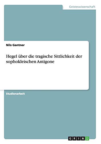 Hegel über die tragische Sittlichkeit der sophokleischen Antigone
