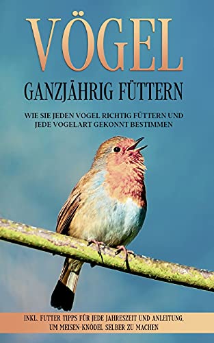 Vögel ganzjährig füttern: Wie Sie jeden Vogel richtig füttern und jede Vogelart gekonnt bestimmen - inkl. Futter Tipps für jede Jahreszeit und Anleitung, um Meisen-Knödel selber zu machen