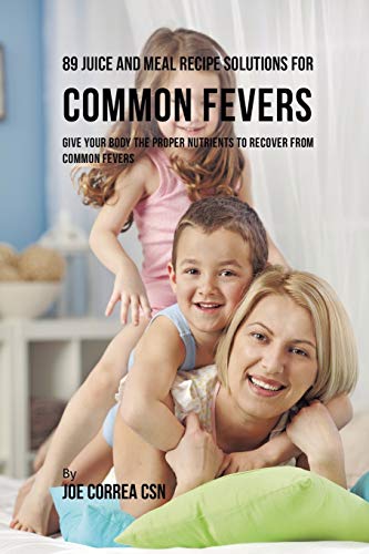 89 Juice and Meal Recipe Solutions for Common Fevers: Give Your Body the Proper Nutrients to Recover From Common Fevers