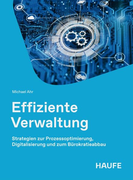 Effiziente Verwaltung: Strategien zur Prozessoptimierung, Digitalisierung und zum Bürokratieabbau. Wie die öffentliche Verwaltung ihre Handlungsfähigkeit wiedererlangt. (Haufe Fachbuch)