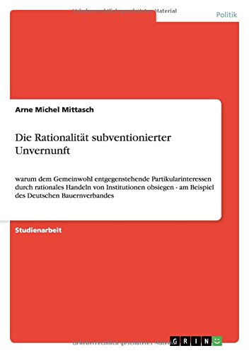 Die Rationalität subventionierter Unvernunft: warum dem Gemeinwohl entgegenstehende Partikularinteressen durch rationales Handeln von Institutionen obsiegen - am Beispiel des Deutschen Bauernverbandes