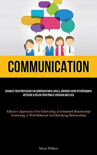 Communication: Enhance Your Proficiency In Conversational Skills, Enhance Your Interpersonal Aptitude & Polish Your Public Speaking Abilities ... A Well-Balanced And Satisfying Relatio