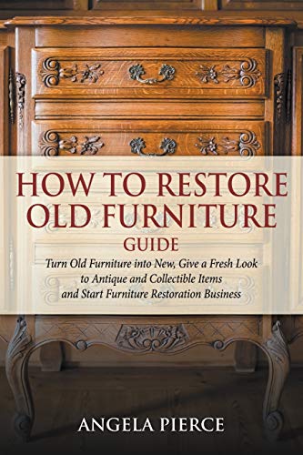 How to Restore Old Furniture Guide: Turn Old Furniture into New, Give a Fresh Look to Antique and Collectible Items and Start Furniture Restoration Business