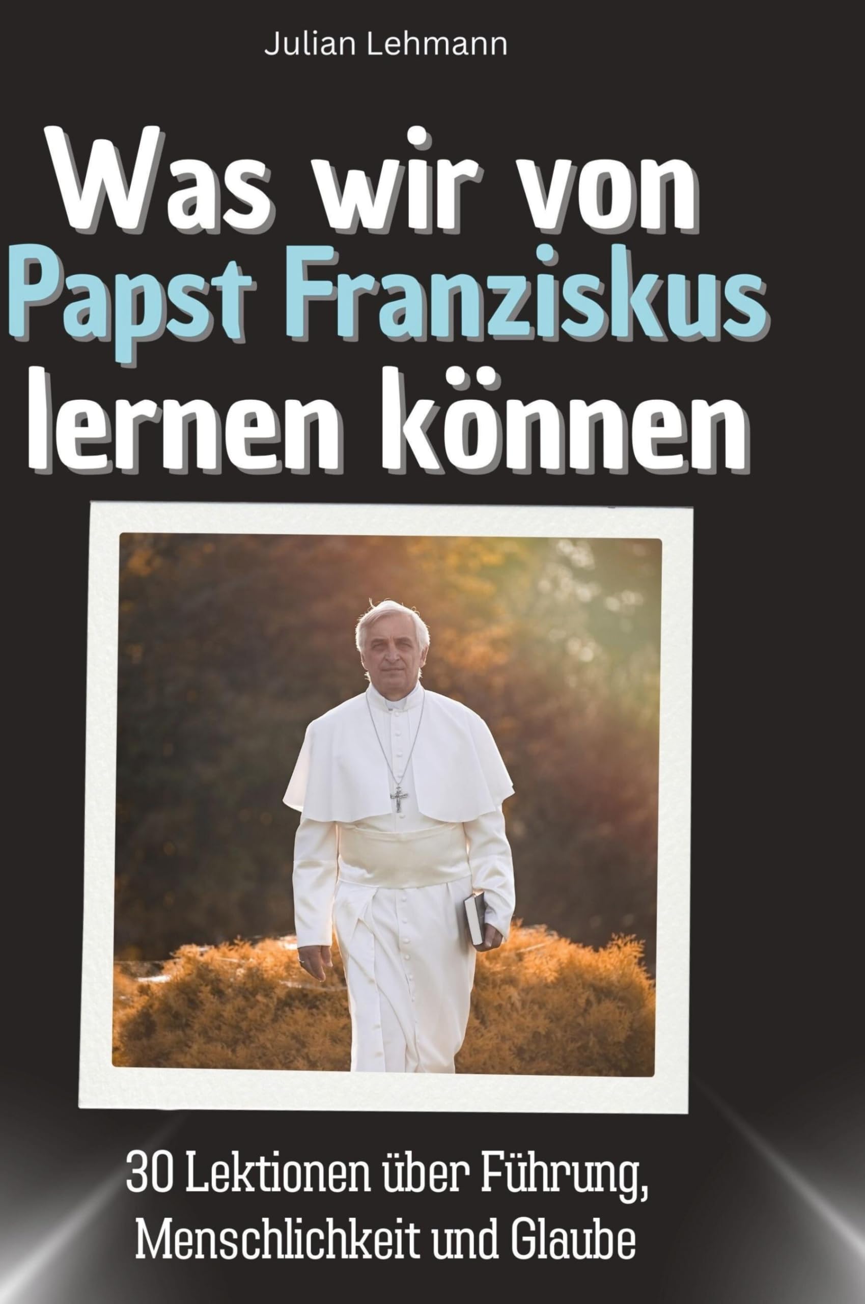 Was wir von Papst Franziskus lernen können: 30 Lektionen über Führung, Menschlichkeit und Glaube