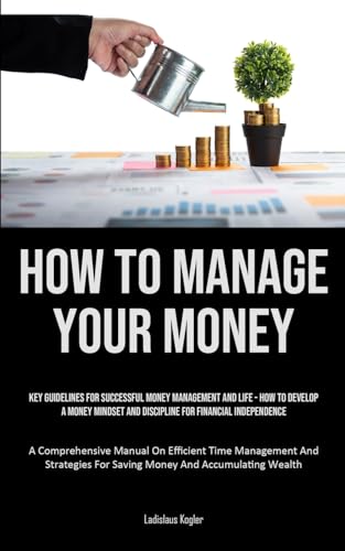 How To Manage Your Money: Key Guidelines For Successful Money Management And Life - How To Develop A Money Mindset And Discipline For Financial ... And Strategies For Saving Money And Accumulat