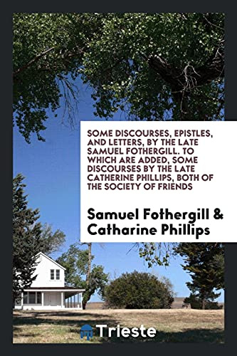Some Discourses, Epistles, and Letters, by the Late Samuel Fothergill. To Which Are Added, Some Discourses by the Late Catherine Phillips, Both of the Society of Friends