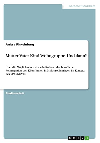 Mutter-Vater-Kind-Wohngruppe. Und dann?: Über die Möglichkeiten der schulischen oder beruflichen Reintegration von Klient*innen in Multiproblemlagen im Kontext des §19 SGB VIII