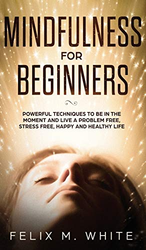 Mindfulness for Beginners: Powerful Techniques to Be In the Moment and Live a Problem Free, Stress Free, Happy and Healthy Life