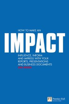 How to Make an IMPACT: Influence, Inform and Impress with Your Reports, Presentations and Business Documents (Financial Times (Prentice Hall))
