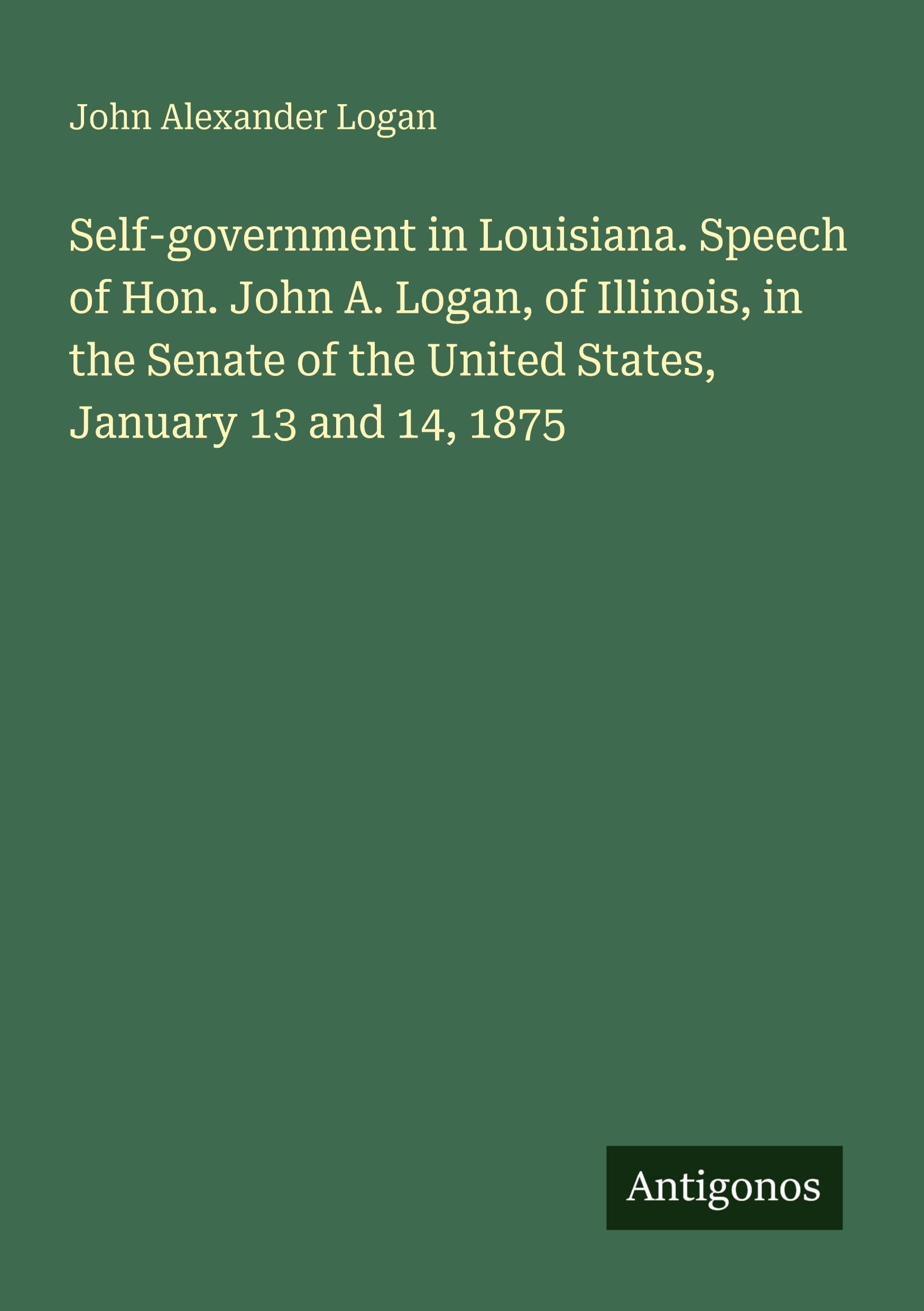 Self-government in Louisiana. Speech of Hon. John A. Logan, of Illinois, in the Senate of the United States, January 13 and 14, 1875