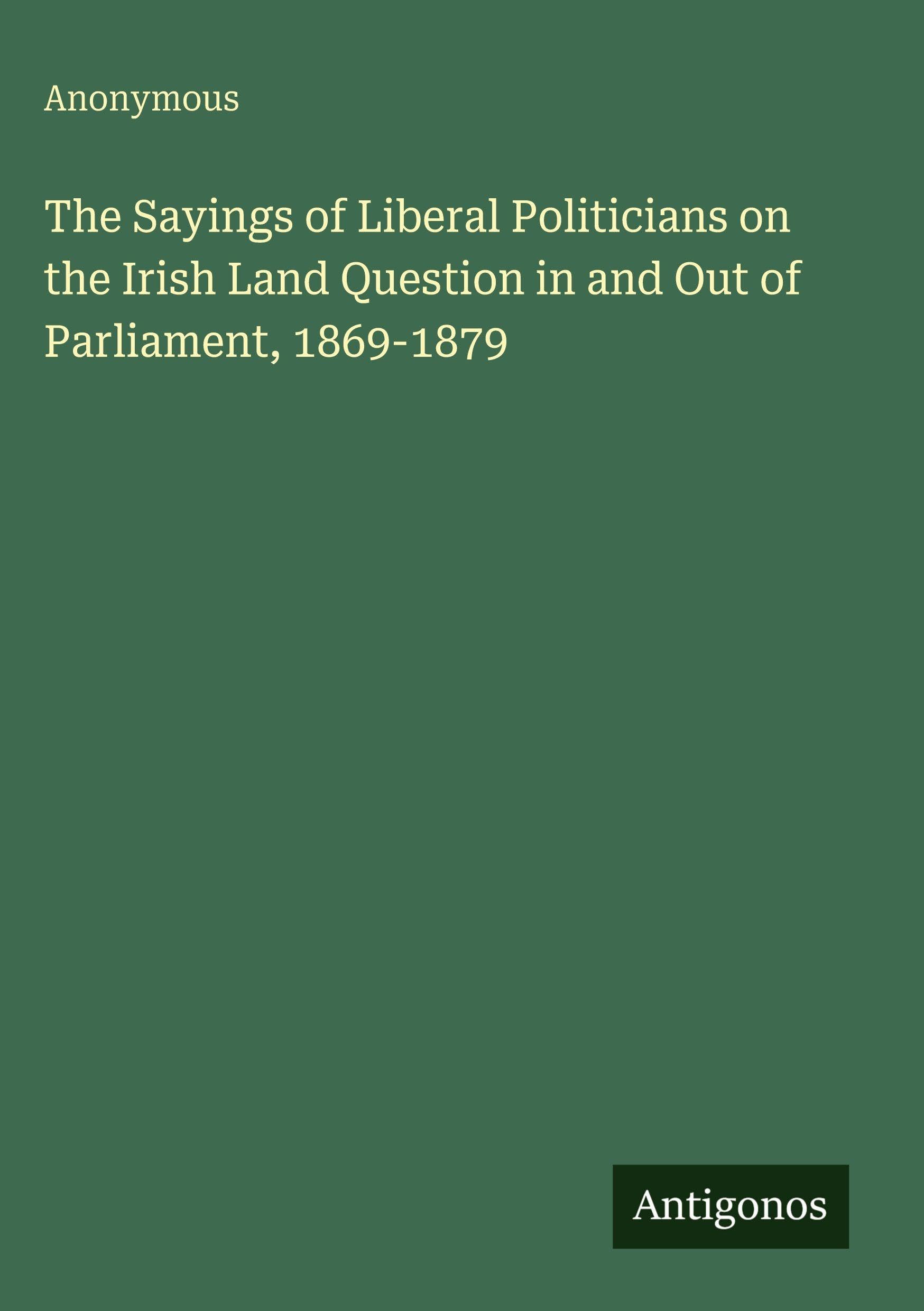 The Sayings of Liberal Politicians on the Irish Land Question in and Out of Parliament, 1869-1879