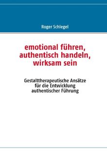 emotional führen, authentisch handeln, wirksam sein: Gestalttherapeutische Ansätze für die Entwicklung authentischer Führung