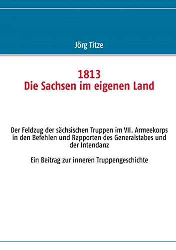 1813 Die Sachsen im eigenen Land: Der Feldzug der sächsischen Truppen im VII. Armeekorps in den Befehlen und Rapporten des Generalstabes und der Intendanz. Ein Beitrag zur inneren Truppengeschichte