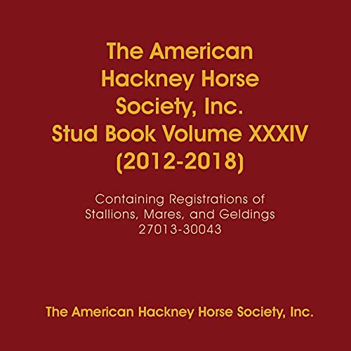 The American Hackney Horse Society, Inc. Stud Book Volume XXXIV (2012-2018): Containing Registrations of Stallions, Mares, and Geldings 27013-30043