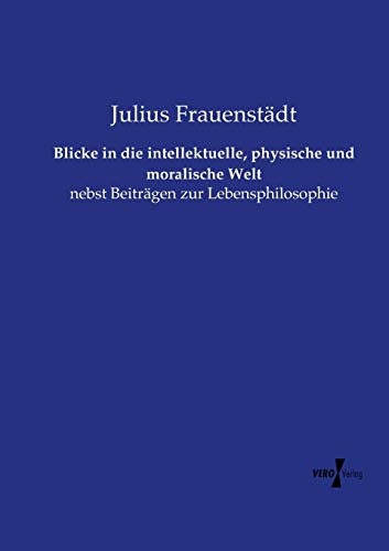 Blicke in die intellektuelle, physische und moralische Welt: nebst Beiträgen zur Lebensphilosophie