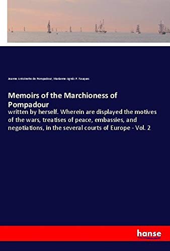 Memoirs of the Marchioness of Pompadour: written by herself. Wherein are displayed the motives of the wars, treatises of peace, embassies, and negotiations, in the several courts of Europe - Vol. 2