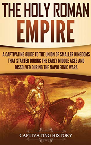 The Holy Roman Empire: A Captivating Guide to the Union of Smaller Kingdoms That Started During the Early Middle Ages and Dissolved During the Napoleonic Wars