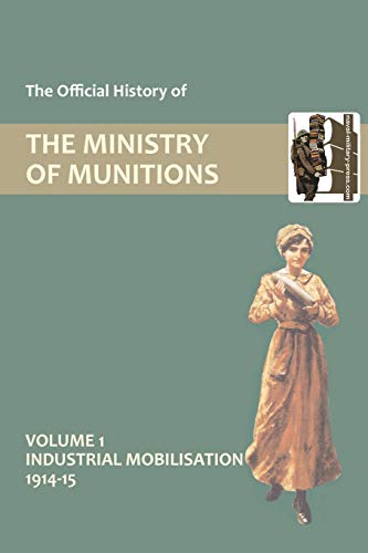 The Official History of THE MINISTRY OF MUNITIONS VOLUME I Industrial Mobilization 1914-15: Industrial Mobilizations, 1914-15