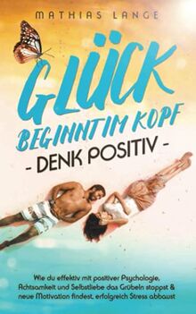 GLÜCK BEGINNT IM KOPF – DENK POSITIV: Wie du effektiv mit positiver Psychologie, Achtsamkeit und Selbstliebe das Grübeln stoppst & neue Motivation findest, erfolgreich Stress abbaust