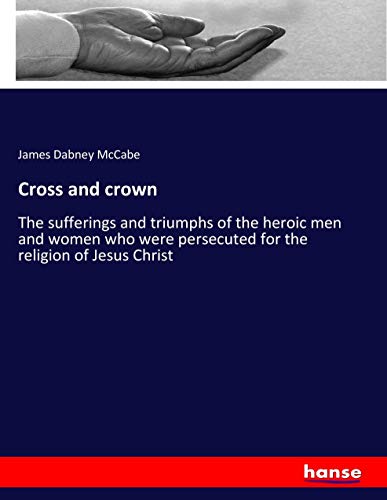 Cross and crown: The sufferings and triumphs of the heroic men and women who were persecuted for the religion of Jesus Christ