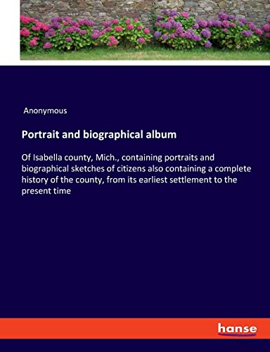 Portrait and biographical album: Of Isabella county, Mich., containing portraits and biographical sketches of citizens also containing a complete ... its earliest settlement to the present time