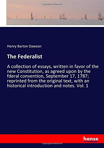 The Federalist: A collection of essays, written in favor of the new Constitution, as agreed upon by the fderal convention, September 17, 1787; ... an historical introduction and notes. Vol. 1