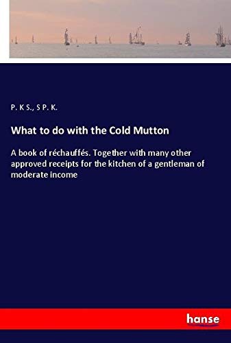 What to do with the Cold Mutton: A book of réchauffés. Together with many other approved receipts for the kitchen of a gentleman of moderate income