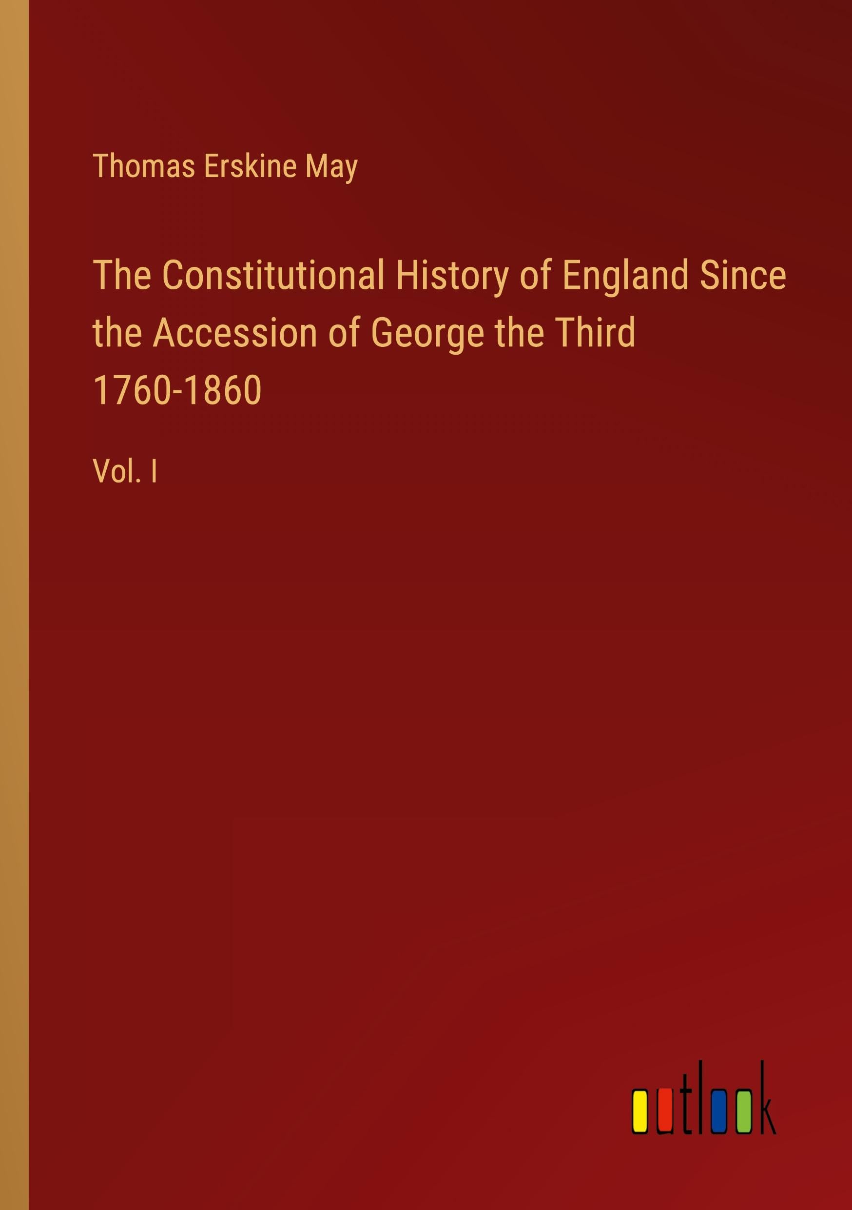 The Constitutional History of England Since the Accession of George the Third 1760-1860: Vol. I