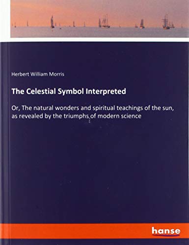 The Celestial Symbol Interpreted: Or, The natural wonders and spiritual teachings of the sun, as revealed by the triumphs of modern science