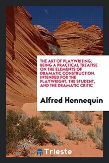 The Art of Playwriting: Being a Practical Treatise on the Elements of Dramatic Construction. Intended for the Playwright, the Student, and the Dramatic Critic
