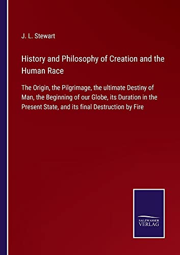 History and Philosophy of Creation and the Human Race: The Origin, the Pilgrimage, the ultimate Destiny of Man, the Beginning of our Globe, its ... State, and its final Destruction by Fire