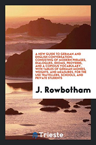 A New Guide to German and English Conversation; Consisting of Modern Phrases, Dialogues, Idioms, Proverbs, and a Copious Vocabulary, with Tables of ... Use Travellers, Schools, and Private Students