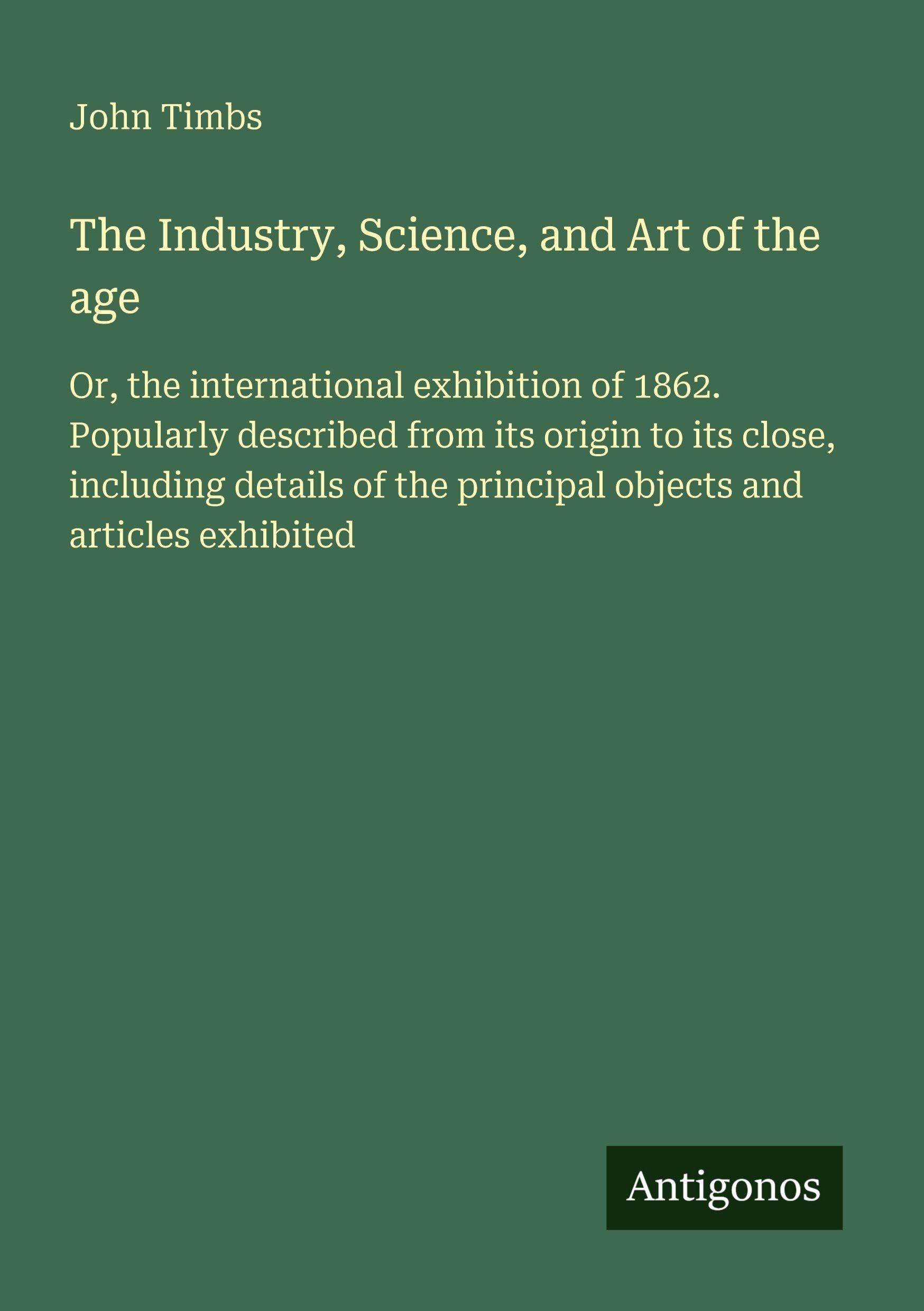 The Industry, Science, and Art of the age: Or, the international exhibition of 1862. Popularly described from its origin to its close, including details of the principal objects and articles exhibited