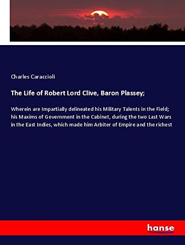 The Life of Robert Lord Clive, Baron Plassey;: Wherein are Impartially delineated his Military Talents in the Field; his Maxims of Government in the ... made him Arbiter of Empire and the richest