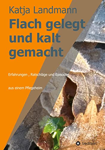 Flach gelegt und kalt gemacht: Erfahrungen, Ratschläge und Episoden aus der Arbeit in einem Alten- und Pflegeheim