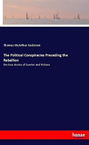 The Political Conspiracies Preceding the Rebellion: the true stories of Sumter and Pickens