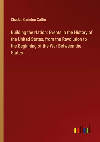 Building the Nation: Events in the History of the United States, from the Revolution to the Beginning of the War Between the States