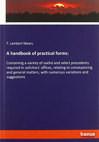 A handbook of practical forms:: Containing a variety of useful and select precedents required in solicitors' offices, relating to conveyancing and ... with numerous variations and suggestions