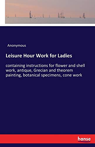 Leisure Hour Work for Ladies: containing instructions for flower and shell work, antique, Grecian and theorem painting, botanical specimens, cone work