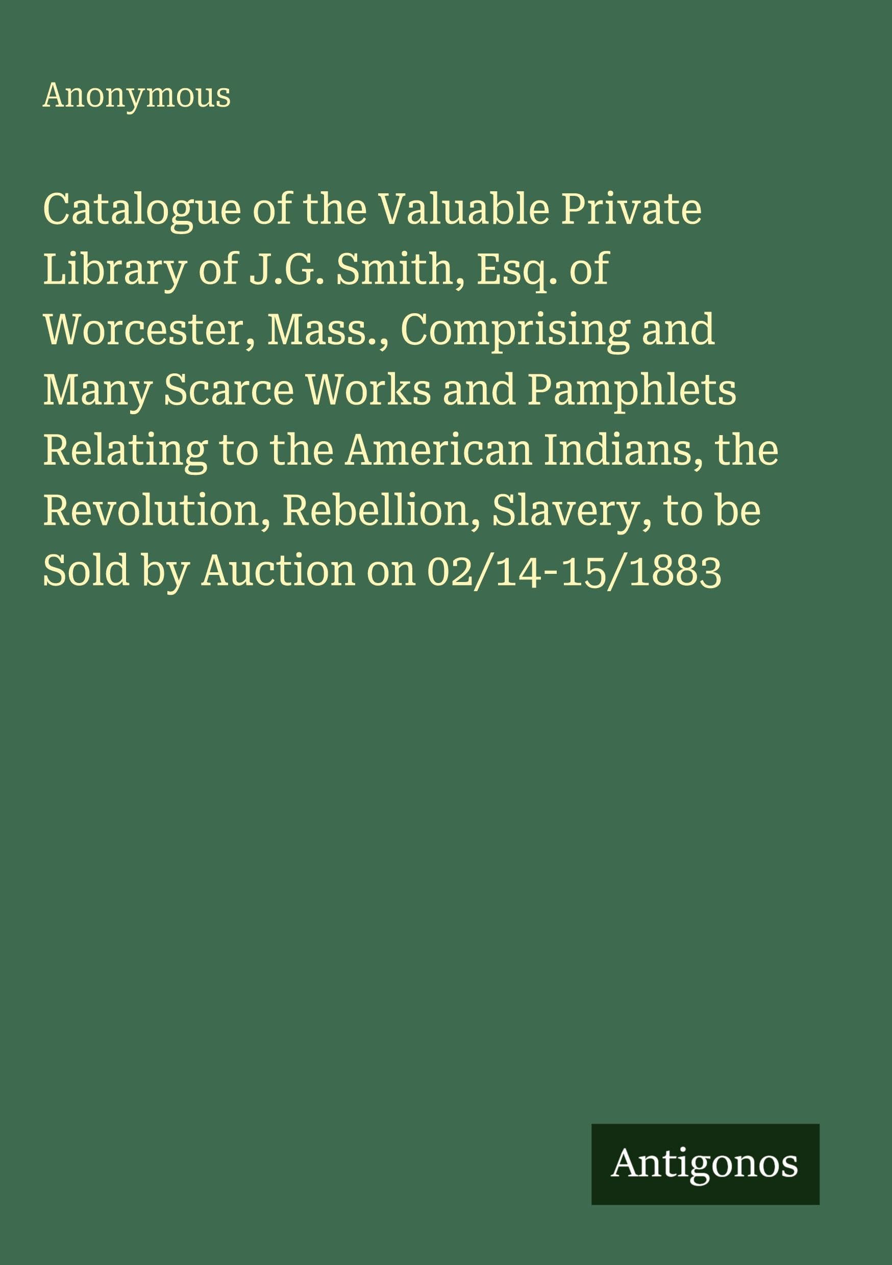 Catalogue of the Valuable Private Library of J.G. Smith, Esq. of Worcester, Mass., Comprising and Many Scarce Works and Pamphlets Relating to the ... to be Sold by Auction on 02/14-15/1883