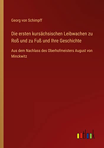 Die ersten kursächsischen Leibwachen zu Roß und zu Fuß und Ihre Geschichte: Aus dem Nachlass des Oberhofmeisters August von Minckwitz