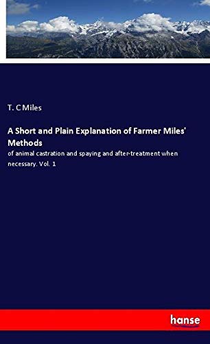 A Short and Plain Explanation of Farmer Miles' Methods: of animal castration and spaying and after-treatment when necessary. Vol. 1