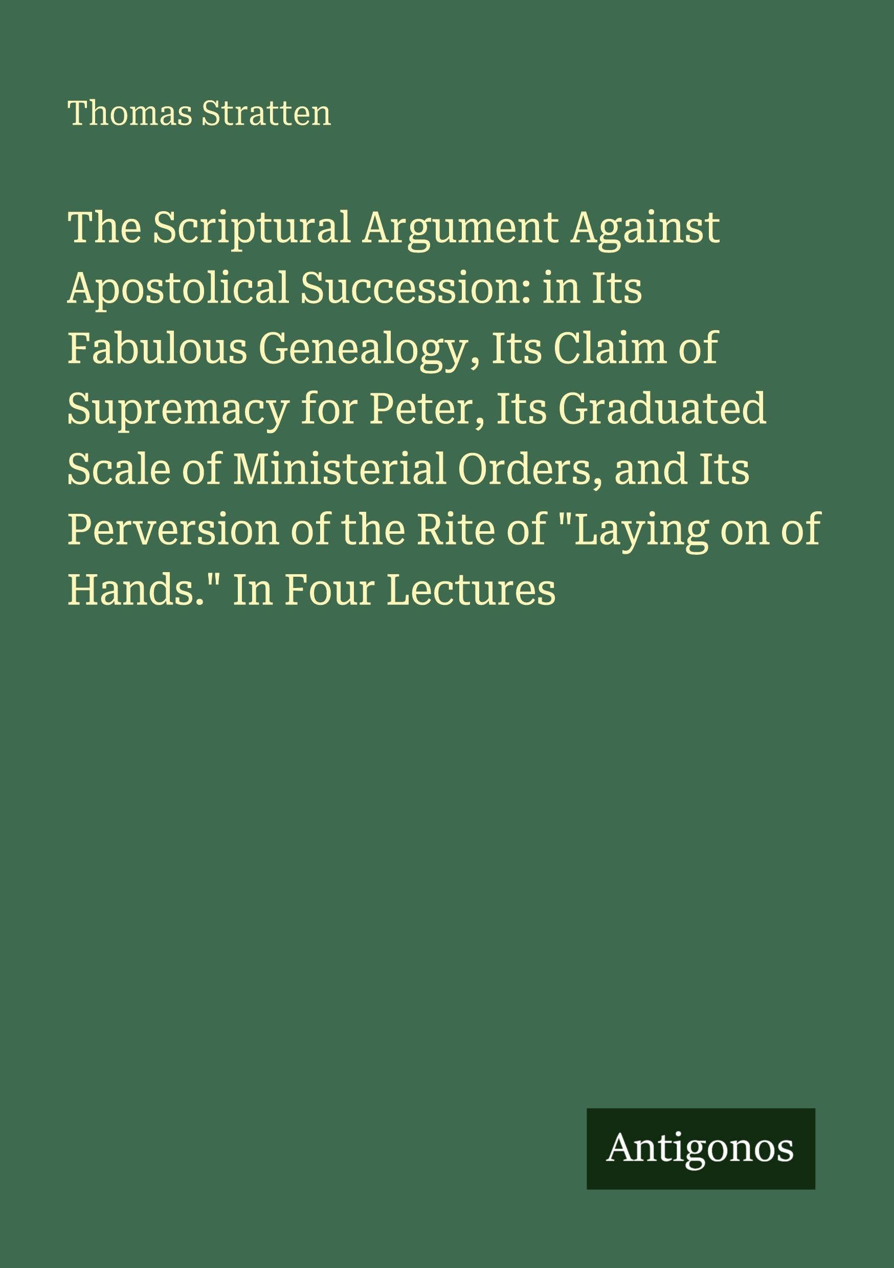 The Scriptural Argument Against Apostolical Succession: in Its Fabulous Genealogy, Its Claim of Supremacy for Peter, Its Graduated Scale of ... of Laying on of Hands. In Four Lectures
