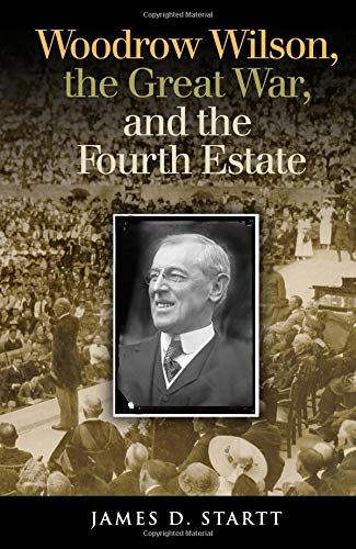 Woodrow Wilson, the Great War, and the Fourth Estate (Joseph V. Hughes Jr. and Holly O. Hughes Series on the Presidency and Leadership)