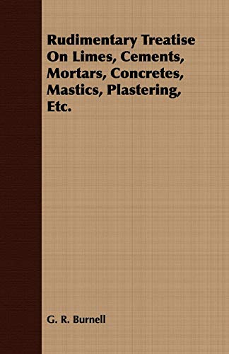Rudimentary Treatise On Limes, Cements, Mortars, Concretes, Mastics, Plastering, Etc.